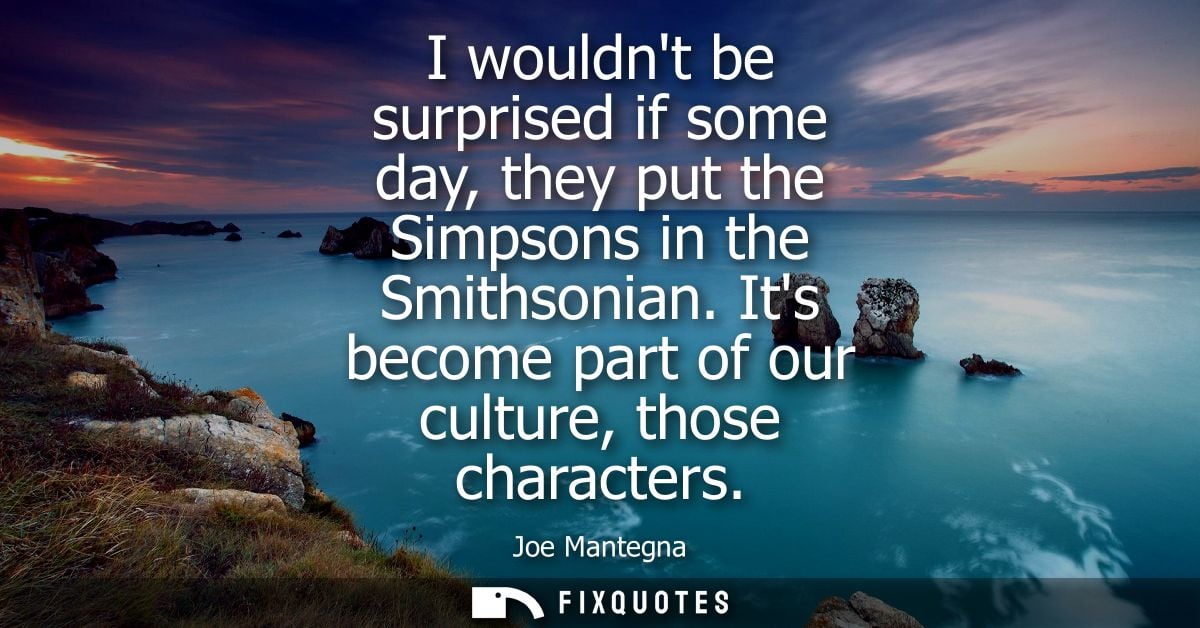 I wouldnt be surprised if some day, they put the Simpsons in the Smithsonian. Its become part of our culture, those char