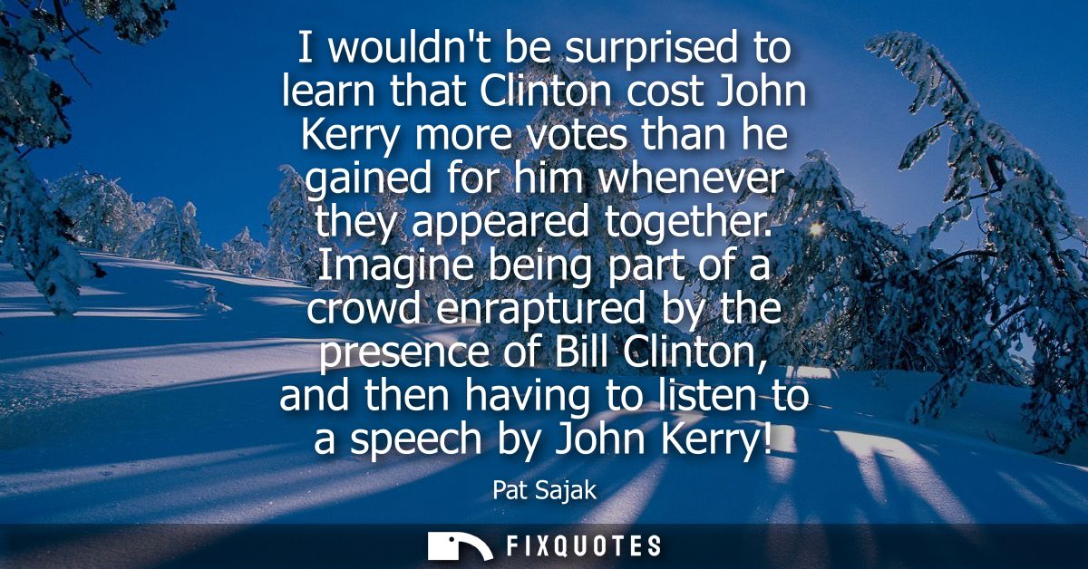 I wouldnt be surprised to learn that Clinton cost John Kerry more votes than he gained for him whenever they appeared to