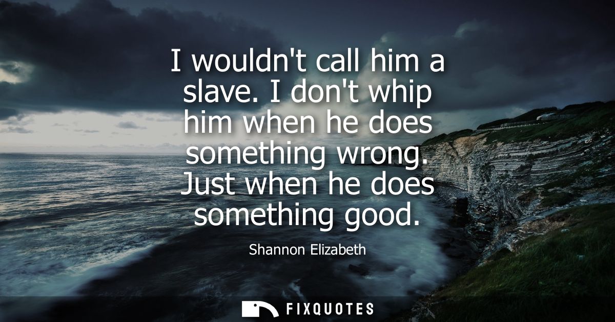 I wouldnt call him a slave. I dont whip him when he does something wrong. Just when he does something good