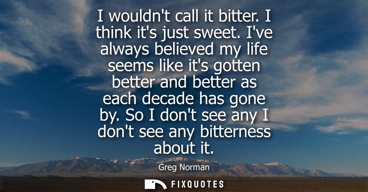 I wouldnt call it bitter. I think its just sweet. Ive always believed my life seems like its gotten better and better as