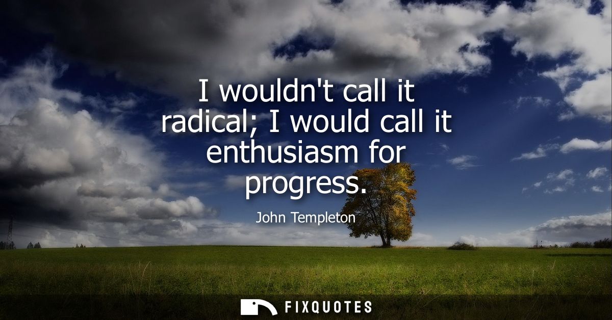 I wouldnt call it radical I would call it enthusiasm for progress