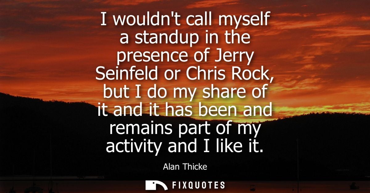 I wouldnt call myself a standup in the presence of Jerry Seinfeld or Chris Rock, but I do my share of it and it has been