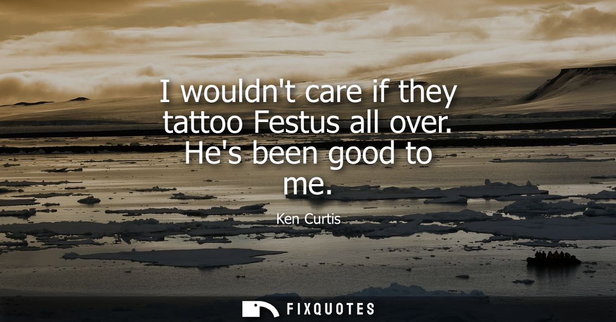 I wouldnt care if they tattoo Festus all over. Hes been good to me