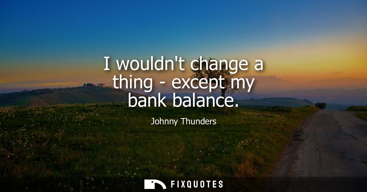 I wouldnt change a thing - except my bank balance