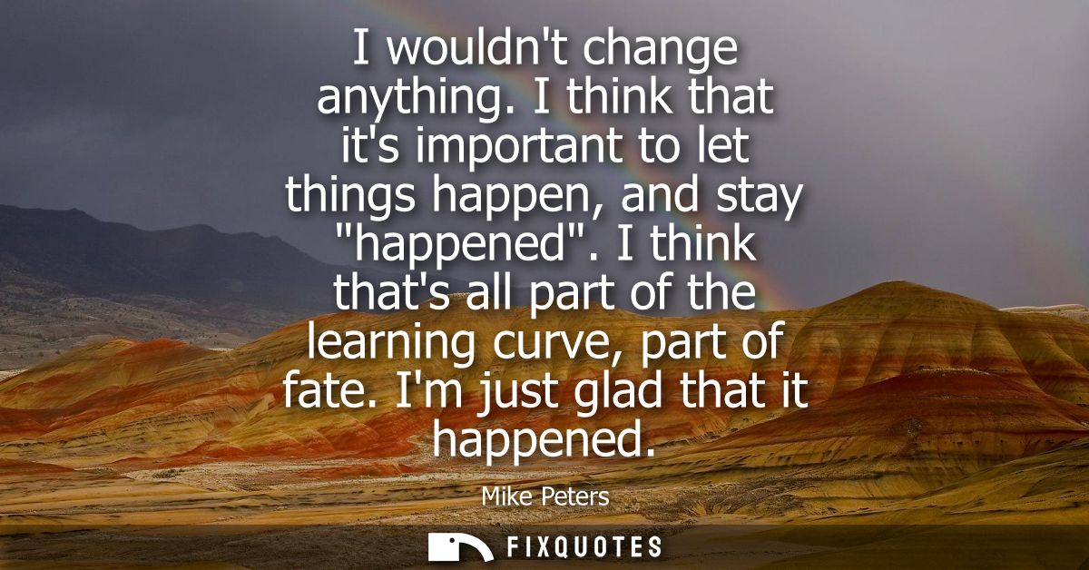 I wouldnt change anything. I think that its important to let things happen, and stay happened. I think thats all part of