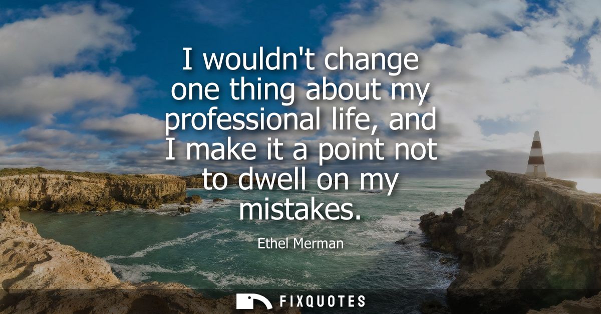 I wouldnt change one thing about my professional life, and I make it a point not to dwell on my mistakes