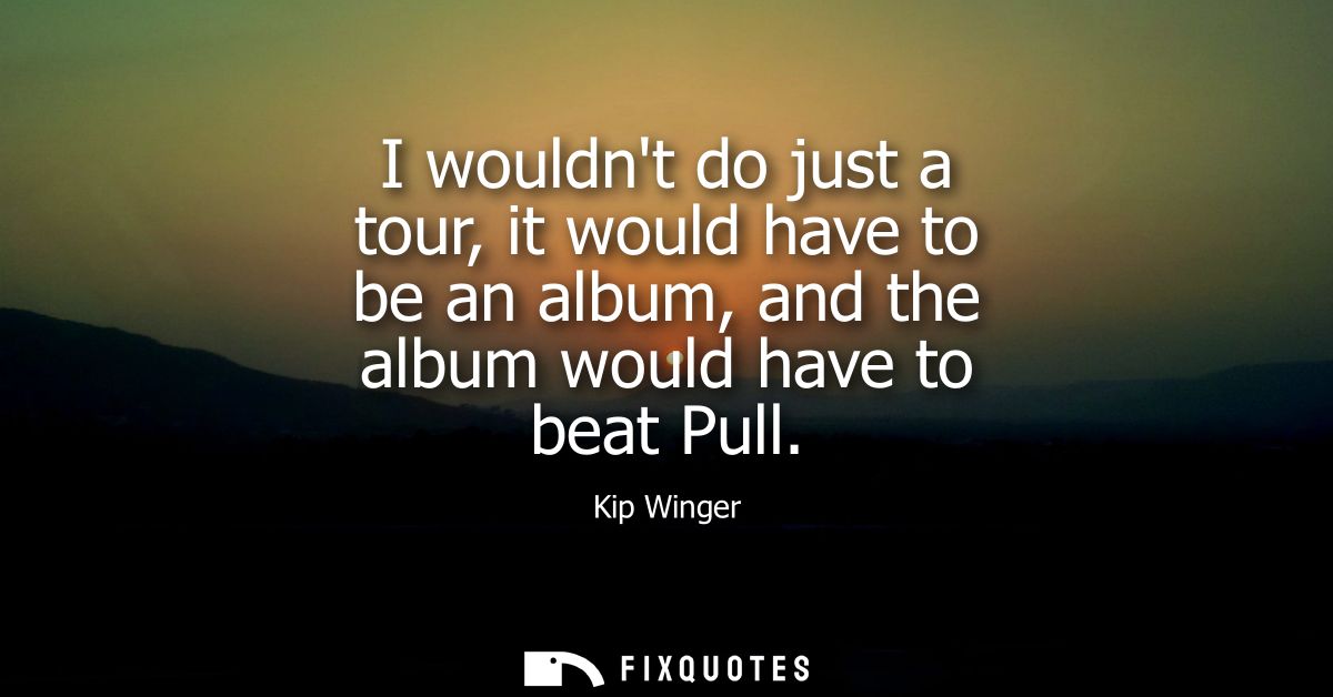 I wouldnt do just a tour, it would have to be an album, and the album would have to beat Pull