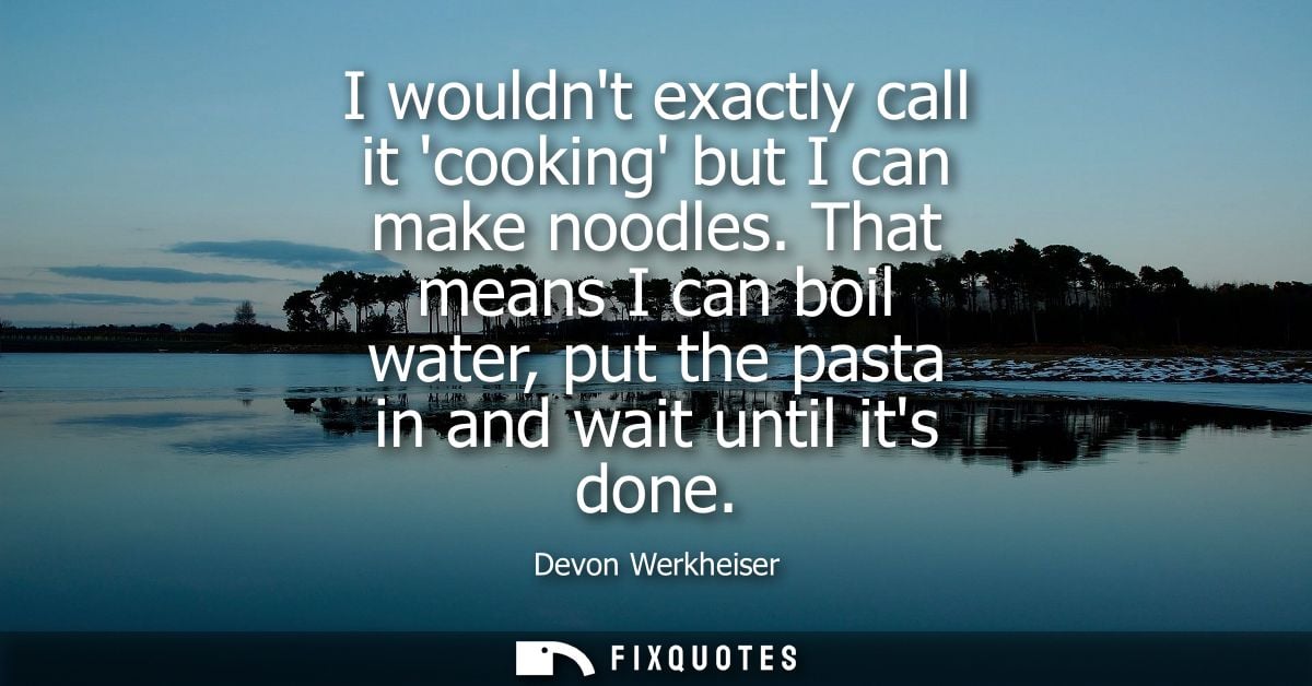 I wouldnt exactly call it cooking but I can make noodles. That means I can boil water, put the pasta in and wait until i