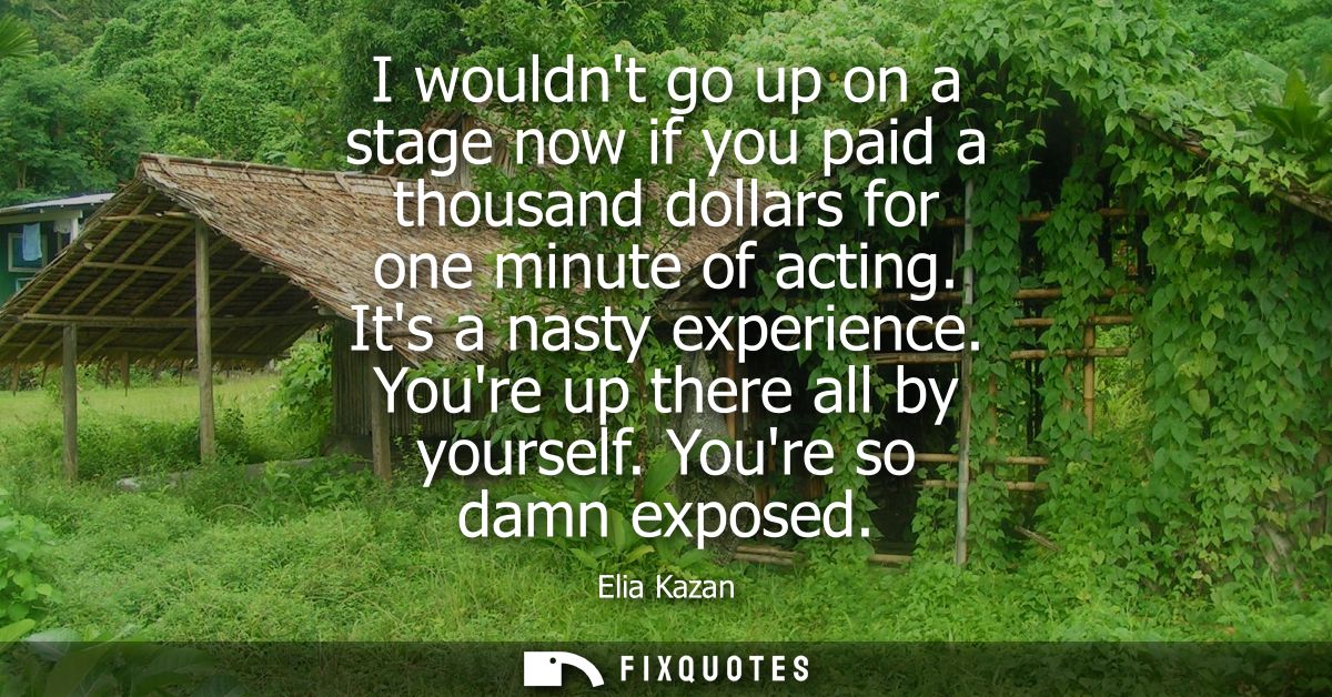 I wouldnt go up on a stage now if you paid a thousand dollars for one minute of acting. Its a nasty experience. Youre up