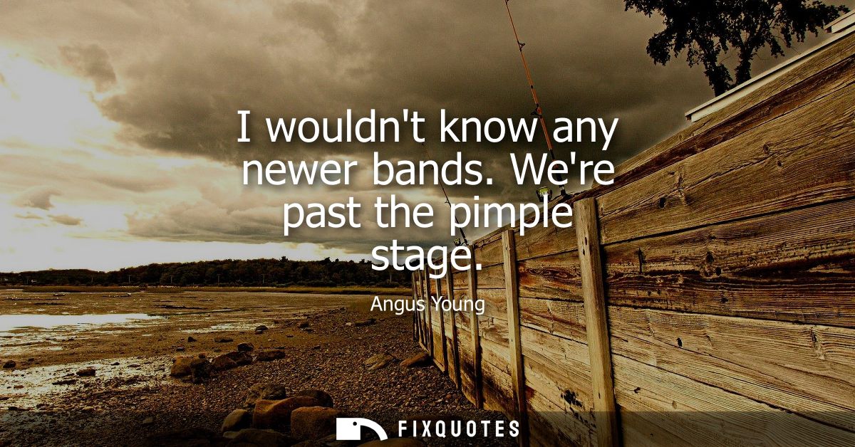I wouldnt know any newer bands. Were past the pimple stage