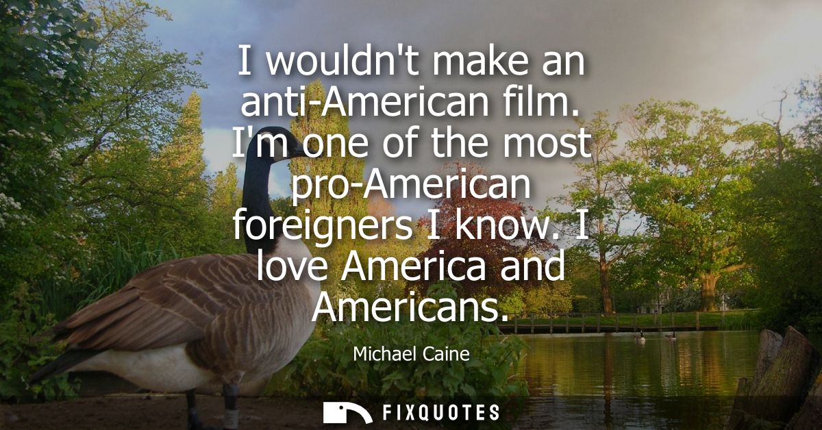 I wouldnt make an anti-American film. Im one of the most pro-American foreigners I know. I love America and Americans