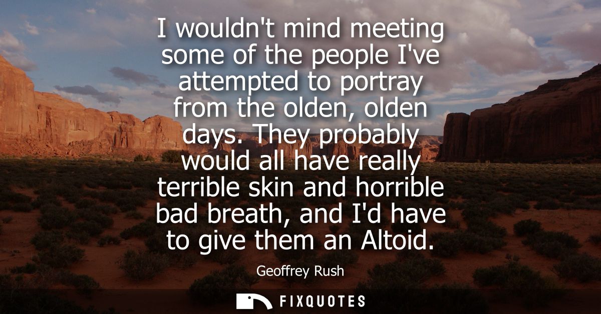 I wouldnt mind meeting some of the people Ive attempted to portray from the olden, olden days. They probably would all h