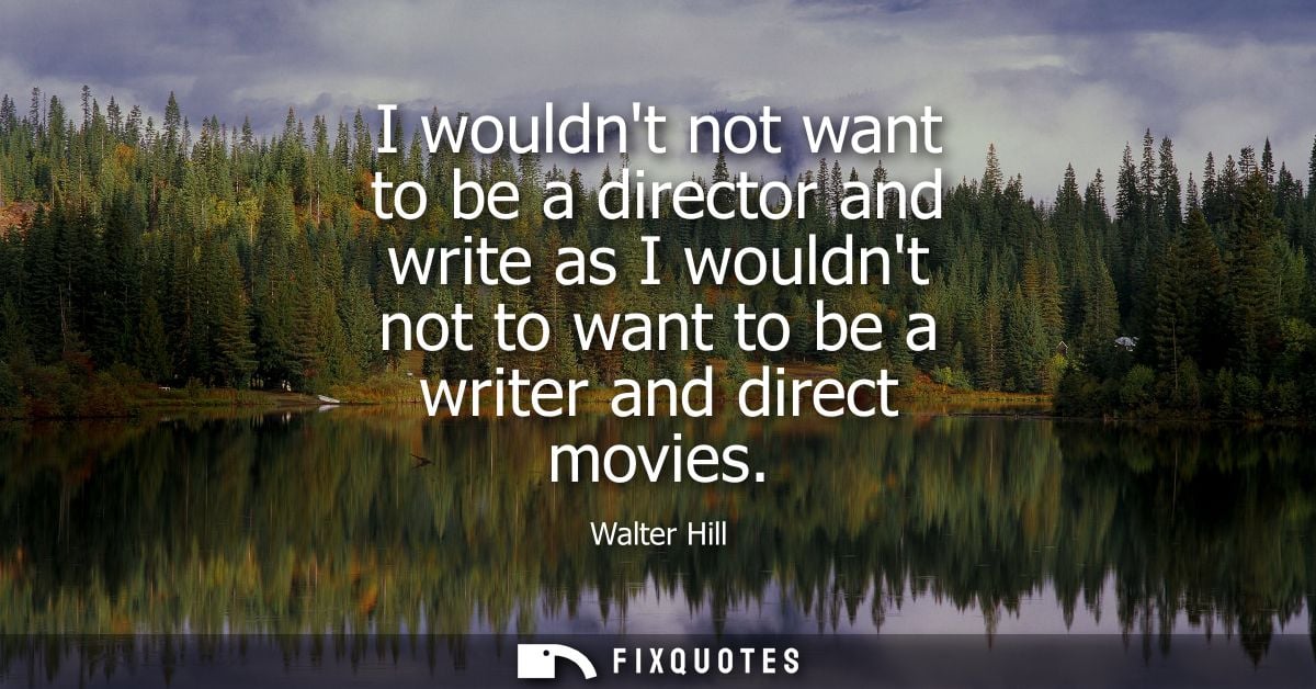 I wouldnt not want to be a director and write as I wouldnt not to want to be a writer and direct movies