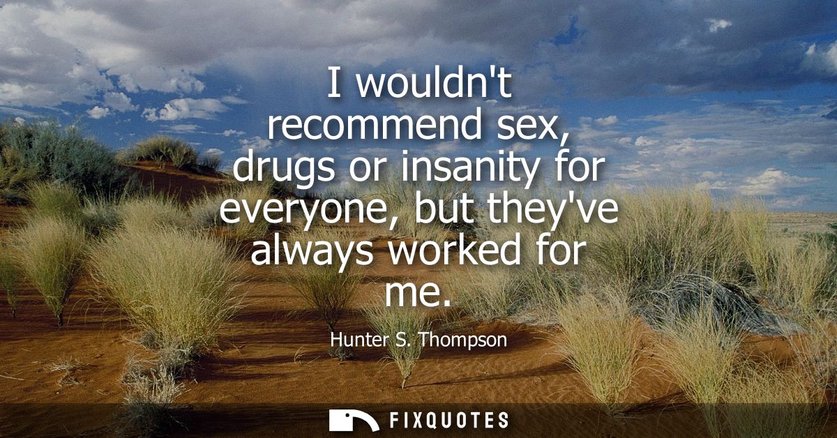 I wouldnt recommend sex, drugs or insanity for everyone, but theyve always worked for me
