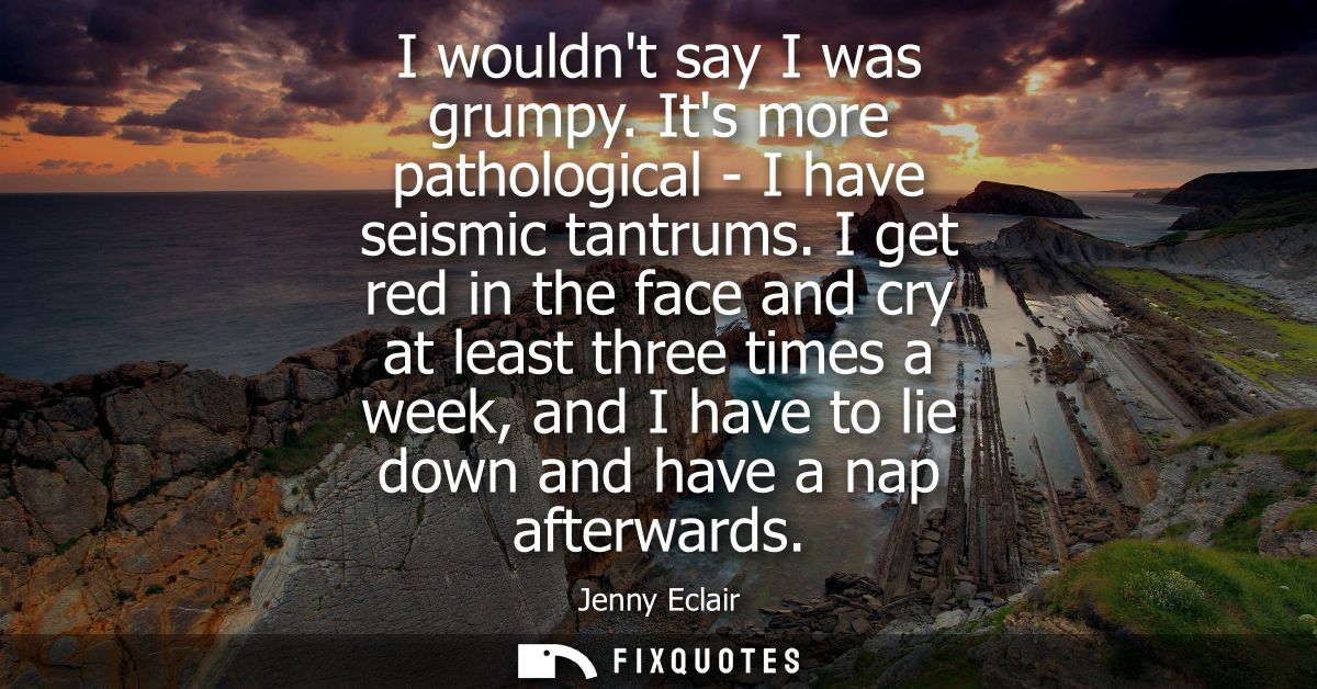 I wouldnt say I was grumpy. Its more pathological - I have seismic tantrums. I get red in the face and cry at least thre