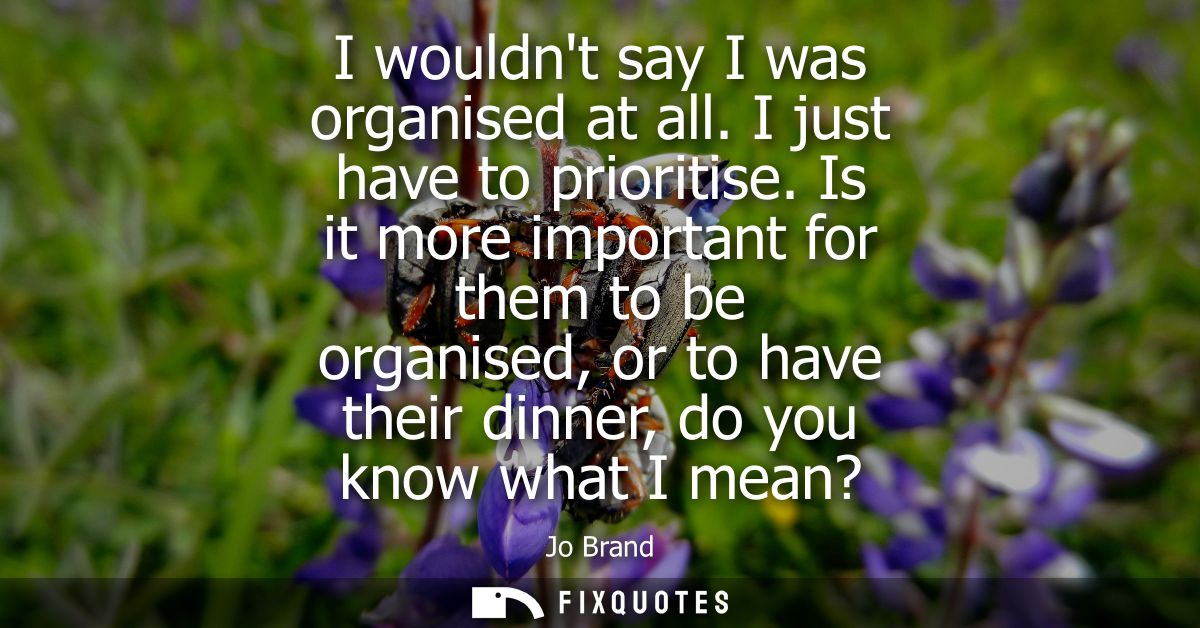 I wouldnt say I was organised at all. I just have to prioritise. Is it more important for them to be organised, or to ha