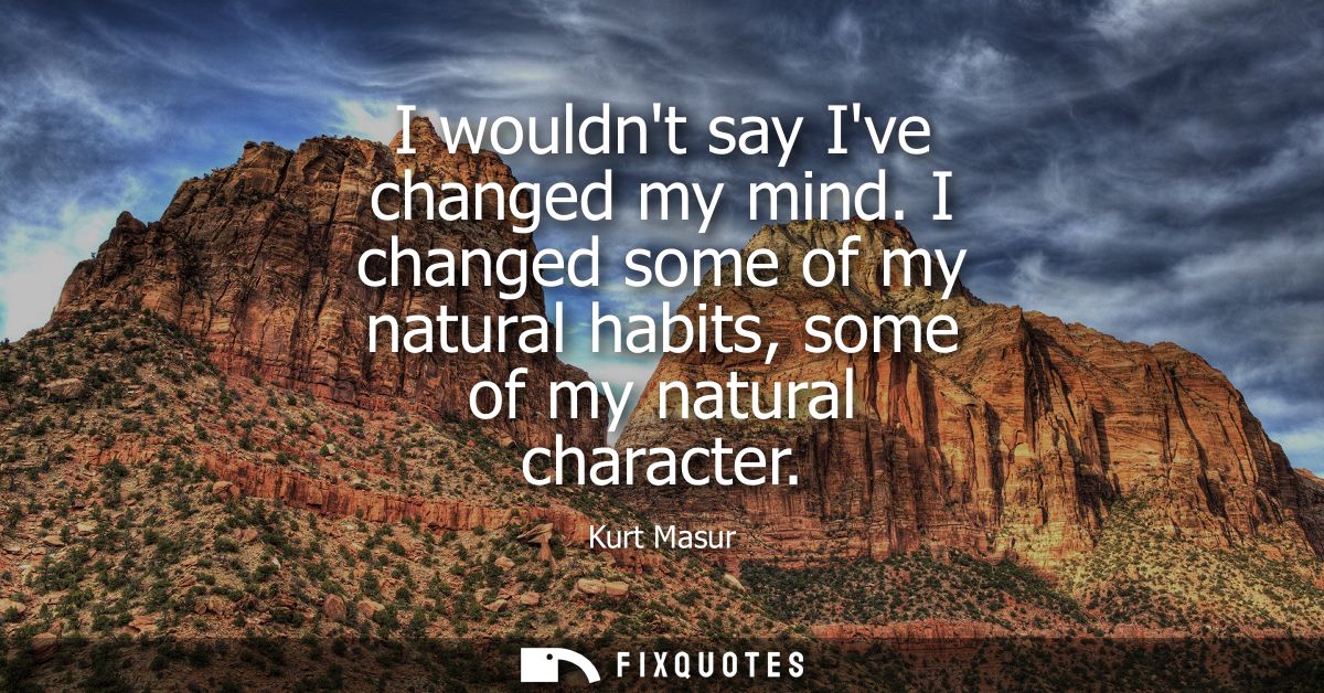 I wouldnt say Ive changed my mind. I changed some of my natural habits, some of my natural character