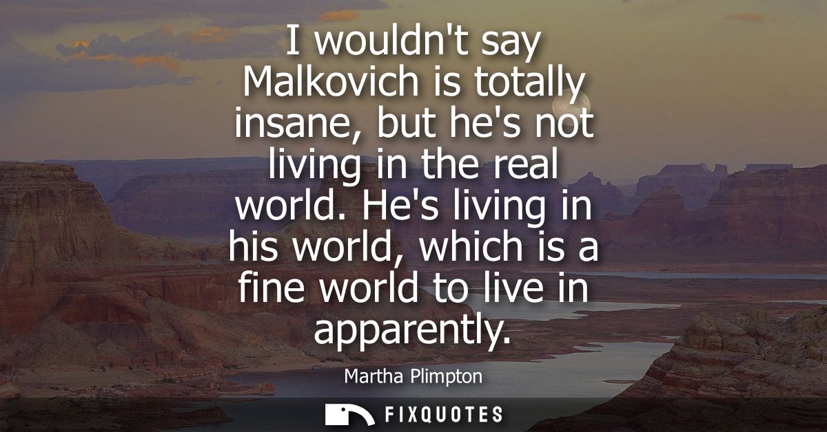 I wouldnt say Malkovich is totally insane, but hes not living in the real world. Hes living in his world, which is a fin