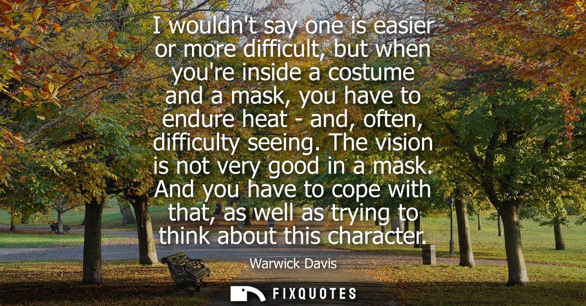 I wouldnt say one is easier or more difficult, but when youre inside a costume and a mask, you have to endure heat - and