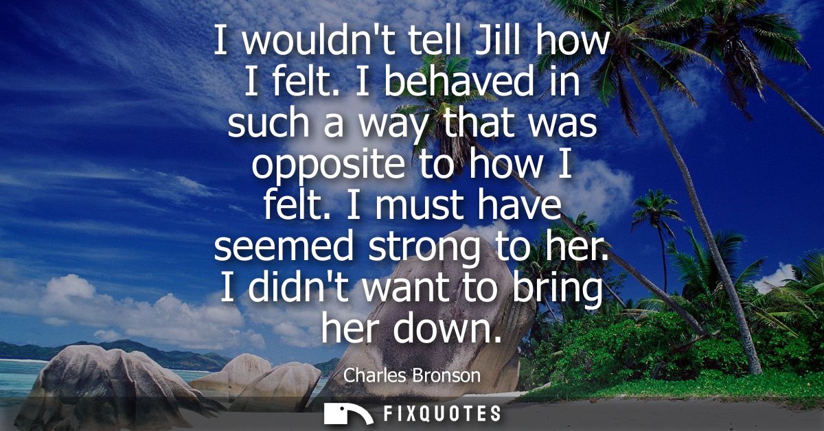 I wouldnt tell Jill how I felt. I behaved in such a way that was opposite to how I felt. I must have seemed strong to he
