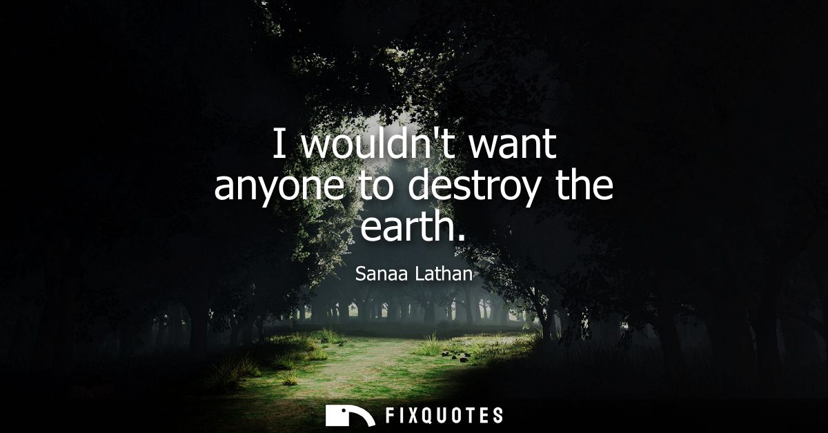 I wouldnt want anyone to destroy the earth