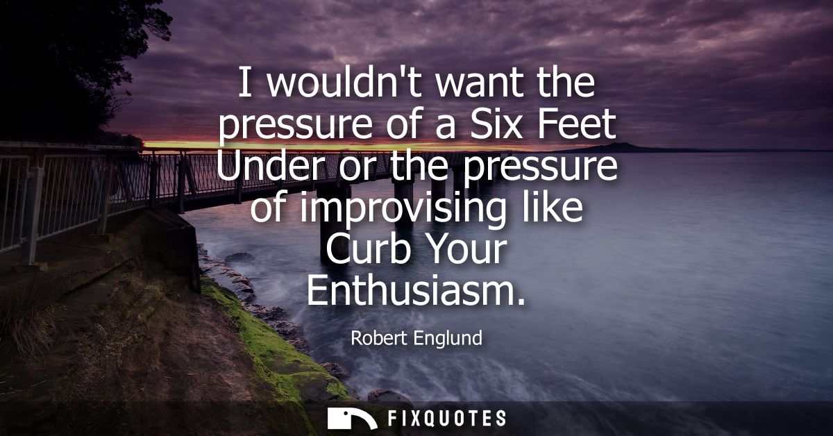 I wouldnt want the pressure of a Six Feet Under or the pressure of improvising like Curb Your Enthusiasm