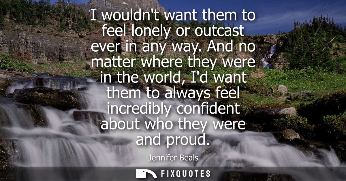 I wouldnt want them to feel lonely or outcast ever in any way. And no matter where they were in the world, Id want them 