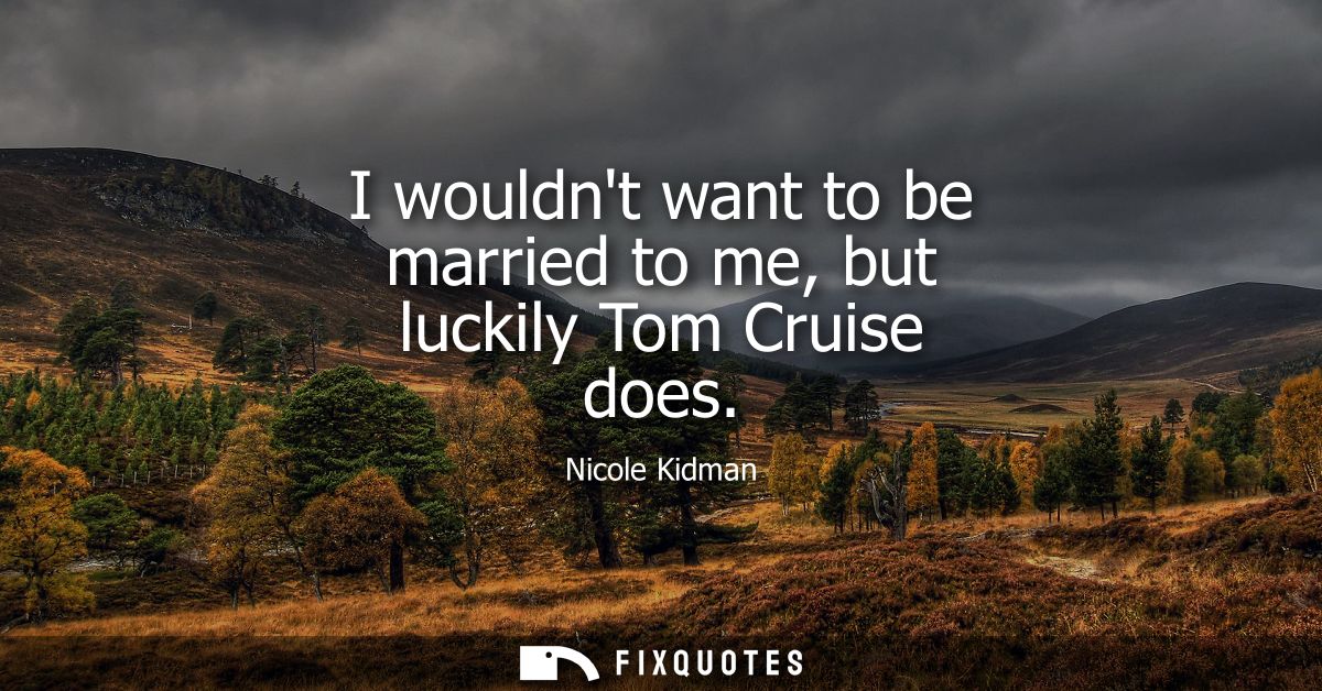 I wouldnt want to be married to me, but luckily Tom Cruise does