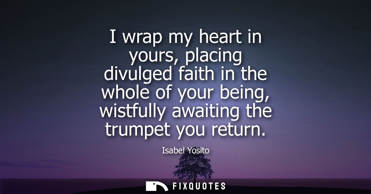 I wrap my heart in yours, placing divulged faith in the whole of your being, wistfully awaiting the trumpet you return