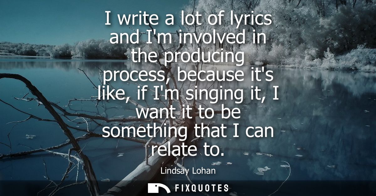 I write a lot of lyrics and Im involved in the producing process, because its like, if Im singing it, I want it to be so