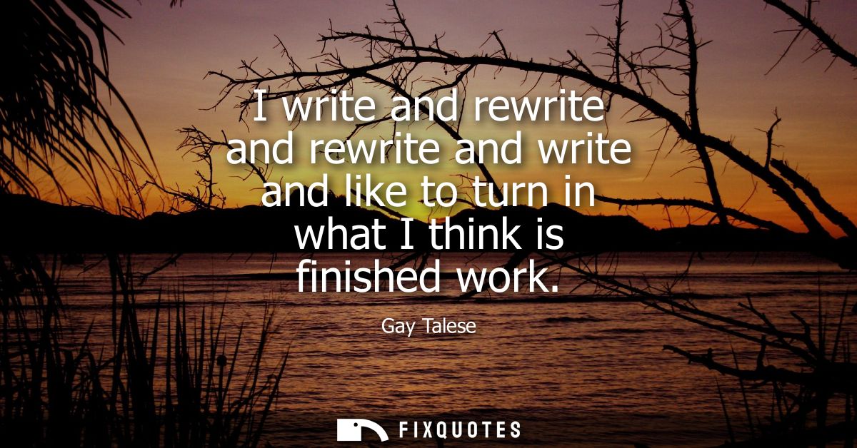 I write and rewrite and rewrite and write and like to turn in what I think is finished work