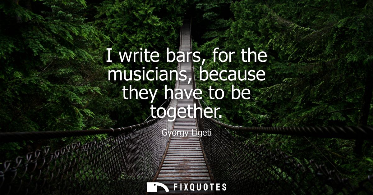 I write bars, for the musicians, because they have to be together