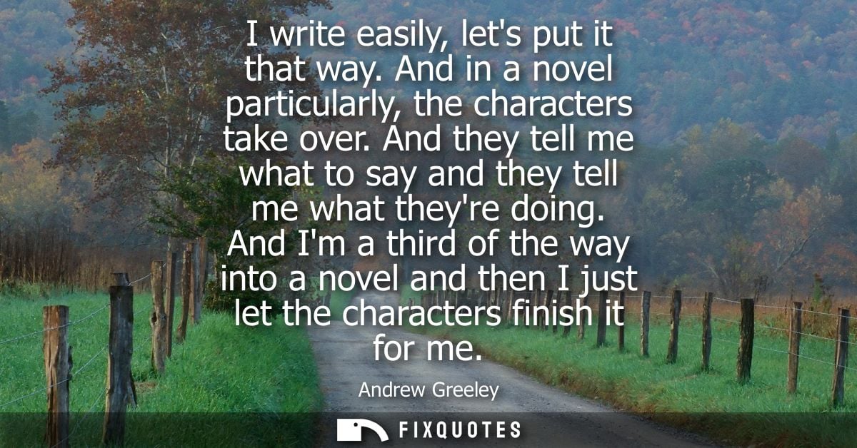 I write easily, lets put it that way. And in a novel particularly, the characters take over. And they tell me what to sa