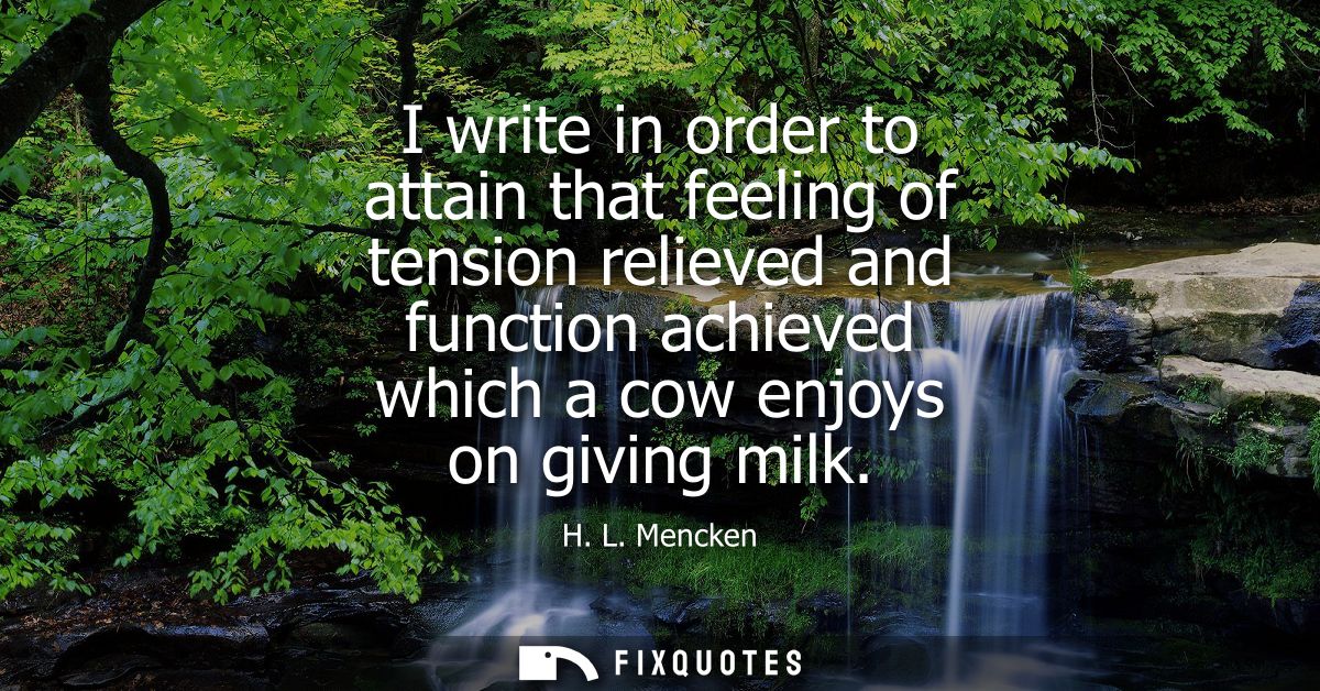 I write in order to attain that feeling of tension relieved and function achieved which a cow enjoys on giving milk