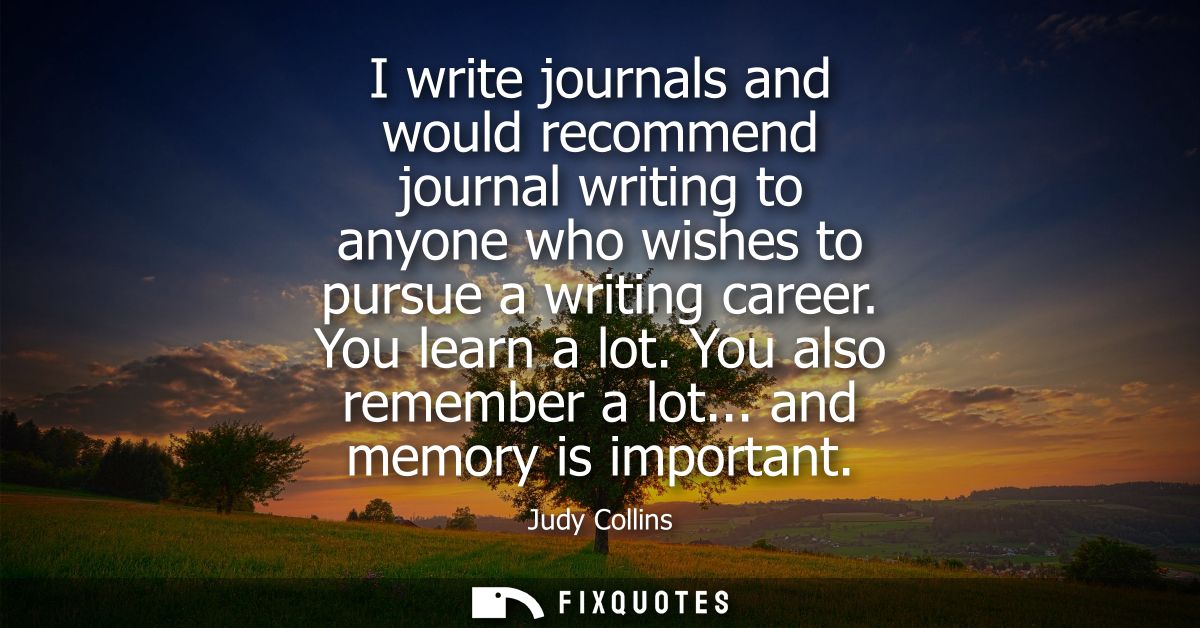 I write journals and would recommend journal writing to anyone who wishes to pursue a writing career. You learn a lot. Y