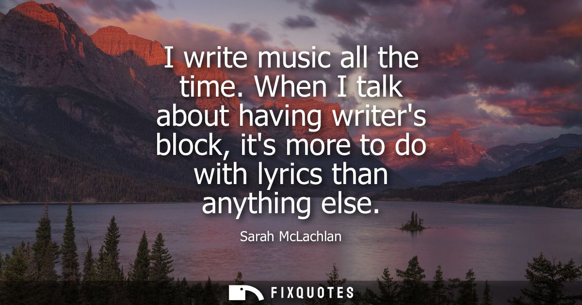 I write music all the time. When I talk about having writers block, its more to do with lyrics than anything else