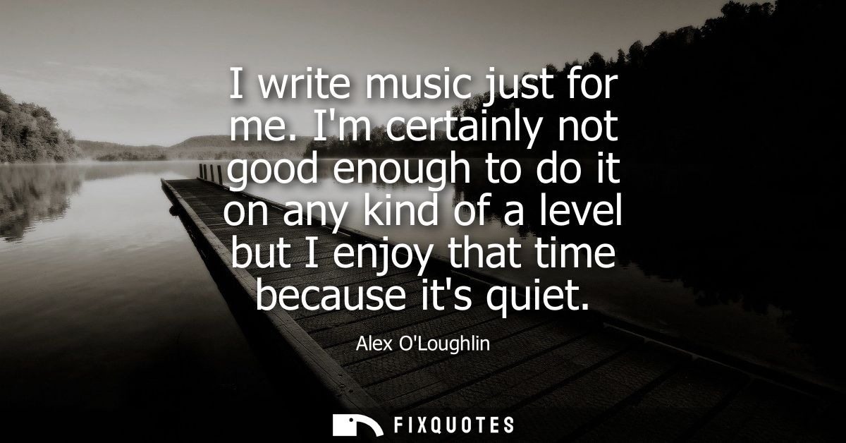 I write music just for me. Im certainly not good enough to do it on any kind of a level but I enjoy that time because it