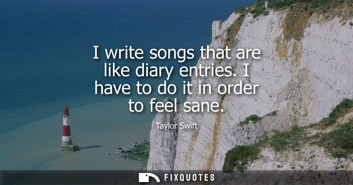 I write songs that are like diary entries. I have to do it in order to feel sane