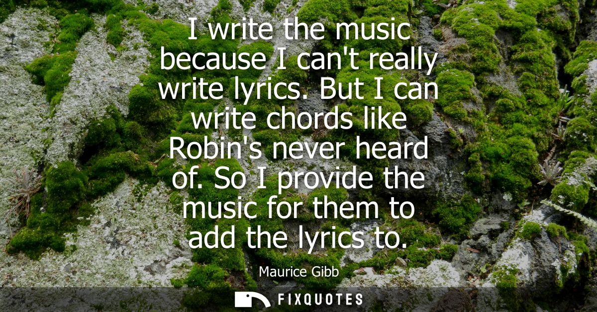 I write the music because I cant really write lyrics. But I can write chords like Robins never heard of. So I provide th