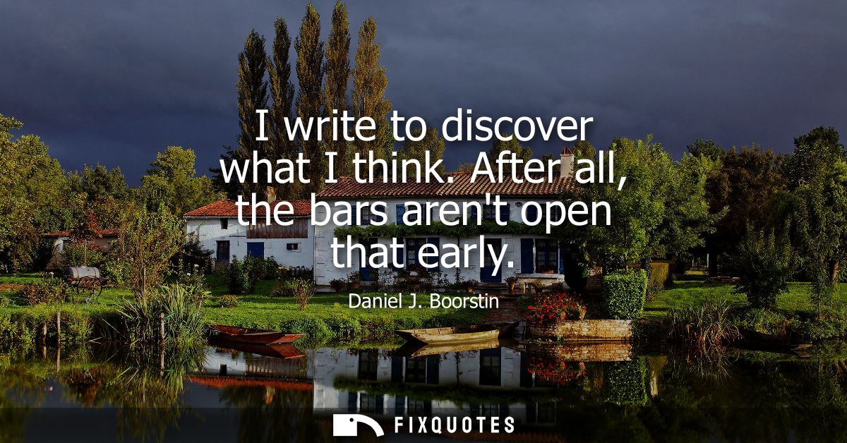 I write to discover what I think. After all, the bars arent open that early