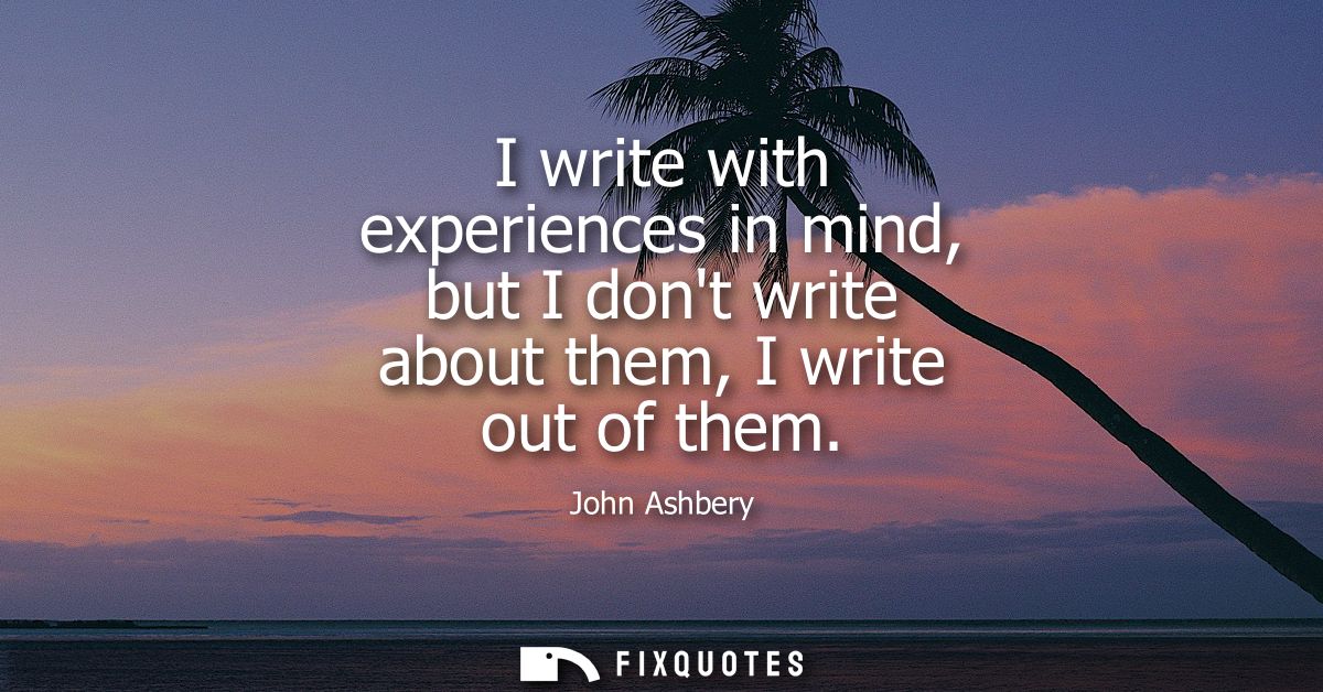 I write with experiences in mind, but I dont write about them, I write out of them