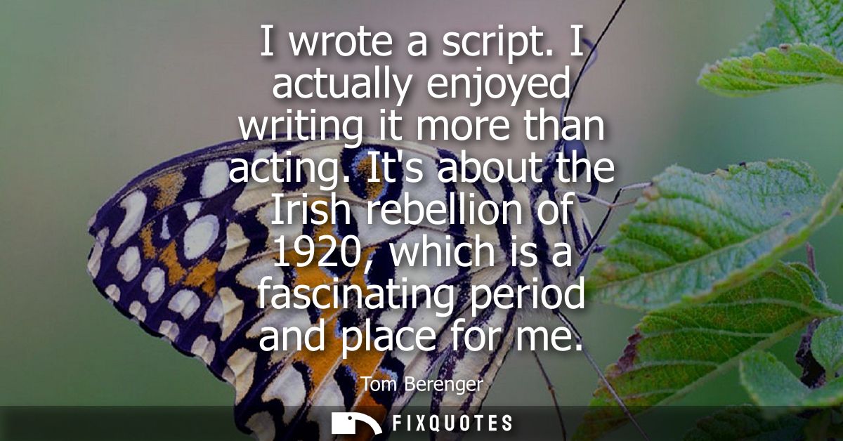 I wrote a script. I actually enjoyed writing it more than acting. Its about the Irish rebellion of 1920, which is a fasc