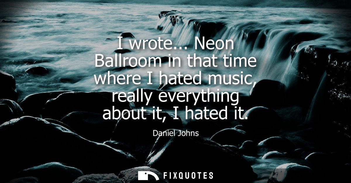 I wrote... Neon Ballroom in that time where I hated music, really everything about it, I hated it