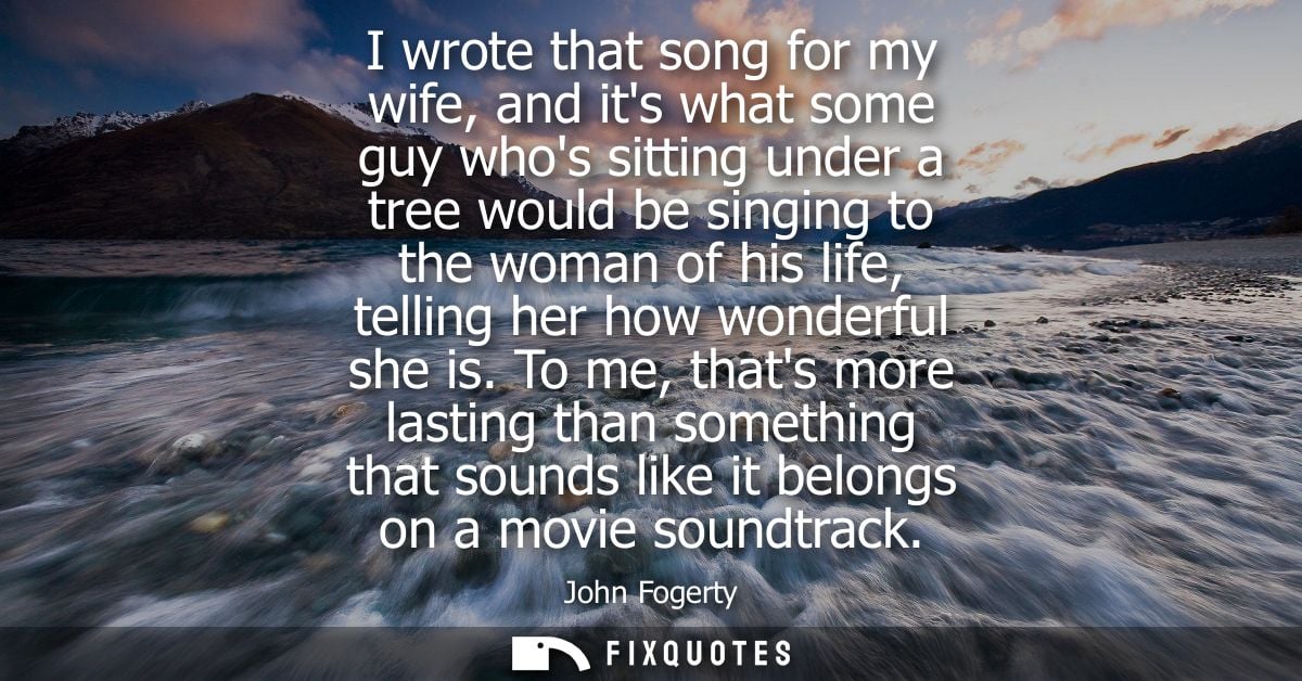 I wrote that song for my wife, and its what some guy whos sitting under a tree would be singing to the woman of his life