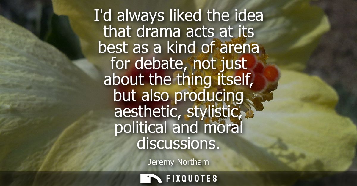 Id always liked the idea that drama acts at its best as a kind of arena for debate, not just about the thing itself, but