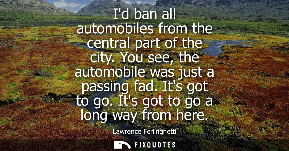 Id ban all automobiles from the central part of the city. You see, the automobile was just a passing fad. Its got to go.