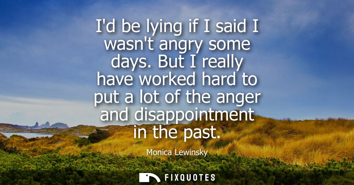 Id be lying if I said I wasnt angry some days. But I really have worked hard to put a lot of the anger and disappointmen