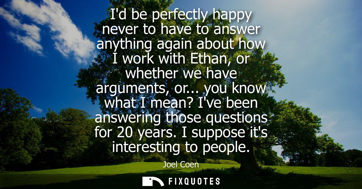 Id be perfectly happy never to have to answer anything again about how I work with Ethan, or whether we have arguments, 