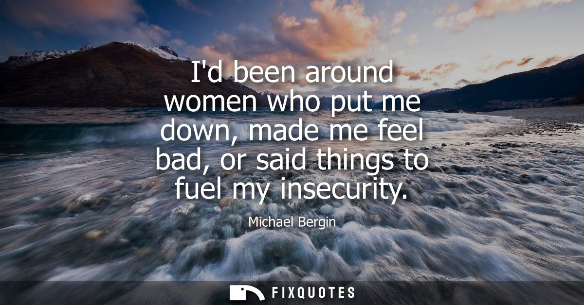 Id been around women who put me down, made me feel bad, or said things to fuel my insecurity