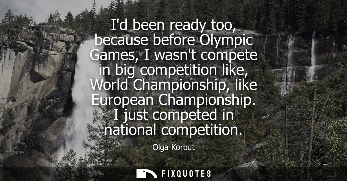Id been ready too, because before Olympic Games, I wasnt compete in big competition like, World Championship, like Europ